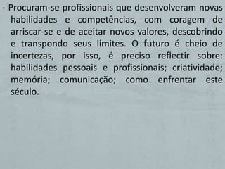 - Procuram-se profissionais que desenvolveram novas
  habilidades e competências, com coragem de
  arriscar-se e de aceitar novos valores, descobrindo
  e transpondo seus limites. O futuro é cheio de
  incertezas, por isso, é preciso reflectir sobre:
  habilidades pessoais e profissionais; criatividade;
  memória; comunicação; como enfrentar este
  século.
 