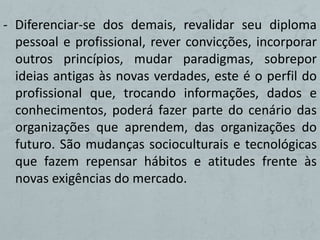 - Diferenciar-se dos demais, revalidar seu diploma
  pessoal e profissional, rever convicções, incorporar
  outros princípios, mudar paradigmas, sobrepor
  ideias antigas às novas verdades, este é o perfil do
  profissional que, trocando informações, dados e
  conhecimentos, poderá fazer parte do cenário das
  organizações que aprendem, das organizações do
  futuro. São mudanças socioculturais e tecnológicas
  que fazem repensar hábitos e atitudes frente às
  novas exigências do mercado.
 