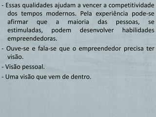 - Essas qualidades ajudam a vencer a competitividade
   dos tempos modernos. Pela experiência pode-se
   afirmar que a maioria das pessoas, se
   estimuladas, podem desenvolver habilidades
   empreendedoras.
- Ouve-se e fala-se que o empreendedor precisa ter
   visão.
- Visão pessoal.
- Uma visão que vem de dentro.
 