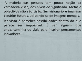 - A maioria das pessoas tem pouca noção da
  verdadeira visão, dos níveis de significado. Metas e
  objectivos não são visão. Ser visionário é imaginar
  cenários futuros, utilizando-se de imagens mentais.
- Ter visão é perceber possibilidades dentro do que
  parece ser impossível. É ser alguém que
  anda, caminha ou viaja para inspirar pensamentos
  inovadores.
 