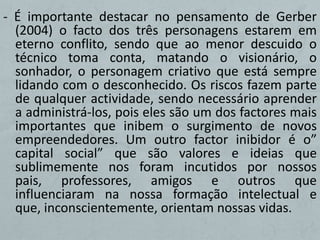 - É importante destacar no pensamento de Gerber
  (2004) o facto dos três personagens estarem em
  eterno conflito, sendo que ao menor descuido o
  técnico toma conta, matando o visionário, o
  sonhador, o personagem criativo que está sempre
  lidando com o desconhecido. Os riscos fazem parte
  de qualquer actividade, sendo necessário aprender
  a administrá-los, pois eles são um dos factores mais
  importantes que inibem o surgimento de novos
  empreendedores. Um outro factor inibidor é o”
  capital social” que são valores e ideias que
  sublimemente nos foram incutidos por nossos
  pais, professores, amigos e outros que
  influenciaram na nossa formação intelectual e
  que, inconscientemente, orientam nossas vidas.
 