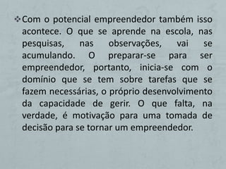  Com o potencial empreendedor também isso
 acontece. O que se aprende na escola, nas
 pesquisas,    nas    observações,   vai   se
 acumulando. O preparar-se para ser
 empreendedor, portanto, inicia-se com o
 domínio que se tem sobre tarefas que se
 fazem necessárias, o próprio desenvolvimento
 da capacidade de gerir. O que falta, na
 verdade, é motivação para uma tomada de
 decisão para se tornar um empreendedor.
 
