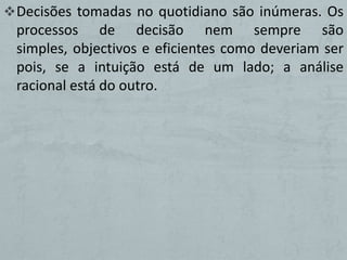  Decisões tomadas no quotidiano são inúmeras. Os
 processos de decisão nem sempre são
 simples, objectivos e eficientes como deveriam ser
 pois, se a intuição está de um lado; a análise
 racional está do outro.
 