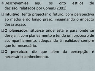  Descrevem-se      aqui     os    oito   estilos   de
  decisão, relatados por Cohen,(2001):
 Intuitivo: tenta projectar o futuro, com perspectiva
  ao médio e do longo prazo, imaginando o impacto
  dessa acção.
 O planeador: situa-se onde está e para onde se
  deseja ir, com planeamento e tendo um processo de
  acompanhamento, adequando à realidade sempre
  que for necessário.
 O perspicaz: diz que além da percepção é
  necessário conhecimento.
 