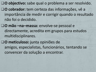  O objectivo: sabe qual o problema a ser resolvido.
 O cobrador: tem certeza das informações, vê a
  importância de medir e corrigir quando o resultado
  não foi o decidido.
 O mão –na–massa: envolve-se pessoal e
  directamente, acredita em grupos para estudos
  multidisciplinares.
 O meticuloso: junta opiniões de
  amigos, especialistas, funcionários, tentando se
  convencer da solução a encontrar.
 