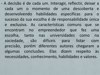 - A decisão é de cada um. Interagir, reflectir, deixar a
  cada um o momento de uma descoberta e
  desenvolvendo habilidades específicas para o
  sucesso da sua escolha é de responsabilidade única
  e exclusiva. As características comuns que se
  encontram no empreendedor que fez uma
  escolha, tanto nas universidades como na
  sociedade, são difíceis para listar com
  precisão, porém diferentes autores chegaram a
  algumas conclusões. Elas dizem respeito às
  necessidades, conhecimento, habilidades e valores.
 