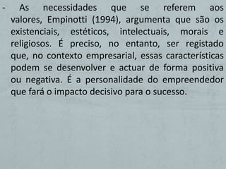 -     As necessidades que se referem aos
    valores, Empinotti (1994), argumenta que são os
    existenciais, estéticos, intelectuais, morais e
    religiosos. É preciso, no entanto, ser registado
    que, no contexto empresarial, essas características
    podem se desenvolver e actuar de forma positiva
    ou negativa. É a personalidade do empreendedor
    que fará o impacto decisivo para o sucesso.
 