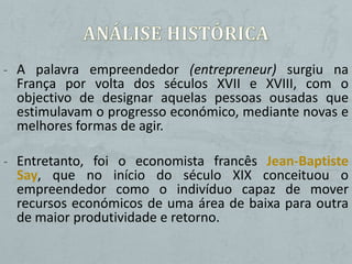 - A palavra empreendedor (entrepreneur) surgiu na
 França por volta dos séculos XVII e XVIII, com o
 objectivo de designar aquelas pessoas ousadas que
 estimulavam o progresso económico, mediante novas e
 melhores formas de agir.

- Entretanto, foi o economista francês Jean-Baptiste
 Say, que no início do século XIX conceituou o
 empreendedor como o indivíduo capaz de mover
 recursos económicos de uma área de baixa para outra
 de maior produtividade e retorno.
 