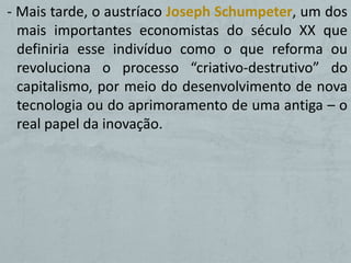 - Mais tarde, o austríaco Joseph Schumpeter, um dos
  mais importantes economistas do século XX que
  definiria esse indivíduo como o que reforma ou
  revoluciona o processo “criativo-destrutivo” do
  capitalismo, por meio do desenvolvimento de nova
  tecnologia ou do aprimoramento de uma antiga – o
  real papel da inovação.
 