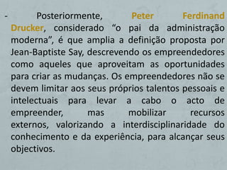 -          Posteriormente,       Peter       Ferdinand
    Drucker, considerado “o pai da administração
    moderna”, é que amplia a definição proposta por
    Jean-Baptiste Say, descrevendo os empreendedores
    como aqueles que aproveitam as oportunidades
    para criar as mudanças. Os empreendedores não se
    devem limitar aos seus próprios talentos pessoais e
    intelectuais para levar a cabo o acto de
    empreender,        mas      mobilizar      recursos
    externos, valorizando a interdisciplinaridade do
    conhecimento e da experiência, para alcançar seus
    objectivos.
 