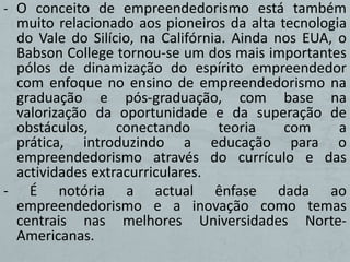- O conceito de empreendedorismo está também
 muito relacionado aos pioneiros da alta tecnologia
 do Vale do Silício, na Califórnia. Ainda nos EUA, o
 Babson College tornou-se um dos mais importantes
 pólos de dinamização do espírito empreendedor
 com enfoque no ensino de empreendedorismo na
 graduação e pós-graduação, com base na
 valorização da oportunidade e da superação de
 obstáculos,     conectando       teoria   com     a
 prática, introduzindo a educação para o
 empreendedorismo através do currículo e das
 actividades extracurriculares.
- É notória a actual ênfase dada ao
 empreendedorismo e a inovação como temas
 centrais nas melhores Universidades Norte-
 Americanas.
 