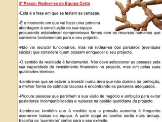10
3º Passo: Rodear-se da Equipa Certa
-Esta é a fase em que se testam as certezas.
-É o momento em que vai fazer uma primeira
abordagem à constituição da sua equipa
procurando estabelecer compromissos firmes com os recursos humanos que
considera fundamentais para o seu projecto.
-Não vai recrutar funcionários, mas vai rodear-se dos parceiros (eventuais
sócios) que considere quem possam enriquecer o seu projecto.
-O sentido da realidade é fundamental. Não deve seleccionar as pessoas pela
sua capacidade de investimento financeiro no projecto, mas sim pelas suas
qualidades técnicas.
-Lembre-se que se estiver a investir numa área que não domina na perfeição,
a melhor forma de colmatar lacunas é encontrando os parceiros adequados.
-Procure pessoas que partilhem a sua visão de negócio e ambição para evitar
posteriores incompatibilidades e rupturas na gestão quotidiana do projecto.
-Lembre-se também que à medida que a pressão aumenta é frequente
ocorrerem baixas na equipa. A partir daqui as tarefas serão mais árduas.
Escolha os ‘guerreiros’ certos para o seu exército.
 