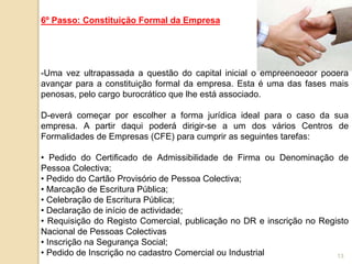 13
6º Passo: Constituição Formal da Empresa
-Uma vez ultrapassada a questão do capital inicial o empreendedor poderá
avançar para a constituição formal da empresa. Esta é uma das fases mais
penosas, pelo cargo burocrático que lhe está associado.
D-everá começar por escolher a forma jurídica ideal para o caso da sua
empresa. A partir daqui poderá dirigir-se a um dos vários Centros de
Formalidades de Empresas (CFE) para cumprir as seguintes tarefas:
• Pedido do Certificado de Admissibilidade de Firma ou Denominação de
Pessoa Colectiva;
• Pedido do Cartão Provisório de Pessoa Colectiva;
• Marcação de Escritura Pública;
• Celebração de Escritura Pública;
• Declaração de início de actividade;
• Requisição do Registo Comercial, publicação no DR e inscrição no Registo
Nacional de Pessoas Colectivas
• Inscrição na Segurança Social;
• Pedido de Inscrição no cadastro Comercial ou Industrial
 