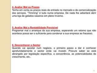19
4. Avaliar Mal os Prazos
Tenha em conta os prazos reais de entrada no mercado e de comercialização
dos serviços. “Timming” é tudo numa empresa. De nada lhe adiantará abrir
uma loja de gelados caseiros em pleno Inverno.
5. Avaliar Mal a Rentabilidade Previsível
Programar mal o arranque da sua empresa, esperando um retorno que não
acontece possa ser o suficiente para condenar a sua empresa ao fracasso.
6. Desconhecer o Sector
Quando vai apostar num negócio, o primeiro passo a dar é conhecer
aprofundadamente o sector onde vai investir. Procure saber se está
abrangido por legislação específica, a concorrência, as potencialidades de
crescimento, etc..
 