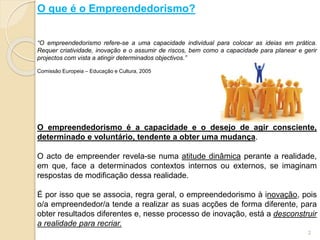 O que é o Empreendedorismo?
“O empreendedorismo refere-se a uma capacidade individual para colocar as ideias em prática.
Requer criatividade, inovação e o assumir de riscos, bem como a capacidade para planear e gerir
projectos com vista a atingir determinados objectivos.”
Comissão Europeia – Educação e Cultura, 2005
O empreendedorismo é a capacidade e o desejo de agir consciente,
determinado e voluntário, tendente a obter uma mudança.
O acto de empreender revela-se numa atitude dinâmica perante a realidade,
em que, face a determinados contextos internos ou externos, se imaginam
respostas de modificação dessa realidade.
É por isso que se associa, regra geral, o empreendedorismo à inovação, pois
o/a empreendedor/a tende a realizar as suas acções de forma diferente, para
obter resultados diferentes e, nesse processo de inovação, está a desconstruir
a realidade para recriar.
2
 
