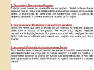 20
7. Personalizar Demasiado a Empresa
Embora possa centrar em si a gestão do seu negócio, não há razão nenhuma
para que não se rodeie dos colaboradores necessários, com as competências
certas. A diversidade de perfil pode ser fundamental para o sucesso da
empresa, ajudando a colmatar eventuais lacunas de formação.
8. Não Equacionar Devidamente as Questões Jurídicas
Tenha em mente que para a criação de um negócio há todo um processo
burocrático e jurídico a ultrapassar. Por outro lado, alguns negócios
necessitam de legislação específica para a sua actividade. Negligenciar este
factor pode ser o suficiente para investir num negócio que acaba por não ir
avante.
9. Incompatibilidade de Ideologias entre os Sócios
Com frequência as empresas acabam por passar momentos conturbados por
incompatibilidades na forma com os sócios encaram a gestão do negócio. É
fundamental escolher os sócios em função das compatibilidades e não pela
sua capacidade de investimento financeiro. O capital, não mantém a equipa
coesa!
 