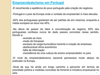 -É reconhecida a apetência do povo português pela criação de negócios.
-Portugal é o país da Europa onde a vontade de empreender é mais elevada.
-62% dos portugueses gostariam de ser patrões de sim mesmos, enquanto a
média europeia se situa nos 45%.
-Na altura de passar da ideia à concretização do negócio, 65% dos
portugueses confessa nunca ter dado passos concretos nesse sentido.
Devido a:
-aversão ao risco
-medo de fracassar
-excesso de carga burocrática inerente à criação de empresas
-desfavorável clima económico
-falta de informação
-inexistência de uma cultura de ensino empreendedor no país
-O nível de empreendedorismo nacional permanece muito abaixo do
praticado na Europa.
-Sinal de que há ainda um longo caminho a percorrer em termos de
prioridade política e medidas concretas de fomento à iniciativa empresarial no
país.
Empreendedorismo em Portugal
3
 