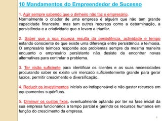 10 Mandamentos do Empreendedor de Sucesso
1. Agir sempre sabendo que o dinheiro não faz o empresário.
Normalmente o criador de uma empresa é alguém que não tem grande
capacidade financeira, mas tem outros recursos como a determinação, a
persistência e a criatividade que o levam a triunfar.
2. Saber que a sua riqueza resulta da persistência, actividade e tempo
estando consciente de que existe uma diferença entre persistência e teimosia.
O empresário teimoso responde aos problemas sempre da mesma maneira
enquanto o empresário persistente não desiste de encontrar novas
alternativas para controlar o problema.
3. Ter visão suficiente para identificar os clientes e as suas necessidades
procurando saber se existe um mercado suficientemente grande para gerar
lucros, permitir crescimento e diversificação.
4. Reduzir os investimentos iniciais ao indispensável e não gastar recursos em
equipamentos supérfluos.
5. Diminuir os custos fixos, eventualmente optando por ter na fase inicial da
sua empresa funcionários a tempo parcial e gerindo os recursos humanos em
função do crescimento da empresa.
4
 
