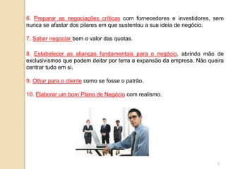 6. Preparar as negociações críticas com fornecedores e investidores, sem
nunca se afastar dos pilares em que sustentou a sua ideia de negócio.
7. Saber negociar bem o valor das quotas.
8. Estabelecer as alianças fundamentais para o negócio, abrindo mão de
exclusivismos que podem deitar por terra a expansão da empresa. Não queira
centrar tudo em si.
9. Olhar para o cliente como se fosse o patrão.
10. Elaborar um bom Plano de Negócio com realismo.
5
 