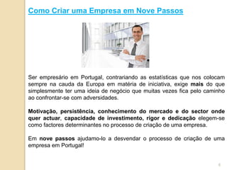 Como Criar uma Empresa em Nove Passos
Ser empresário em Portugal, contrariando as estatísticas que nos colocam
sempre na cauda da Europa em matéria de iniciativa, exige mais do que
simplesmente ter uma ideia de negócio que muitas vezes fica pelo caminho
ao confrontar-se com adversidades.
Motivação, persistência, conhecimento do mercado e do sector onde
quer actuar, capacidade de investimento, rigor e dedicação elegem-se
como factores determinantes no processo de criação de uma empresa.
Em nove passos ajudamo-lo a desvendar o processo de criação de uma
empresa em Portugal!
6
 
