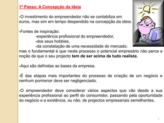 1º Passo: A Concepção da Ideia
-O investimento do empreendedor não se contabiliza em
euros, mas sim em tempo despendido na concepção da ideia.
-Fontes de inspiração:
-experiência profissional do empreendedor,
-dos seus hobbies,
-da constatação de uma necessidade do mercado;
mas o fundamental é que neste processo o potencial empresário não perca a
noção de que o seu projecto tem de ser acima de tudo realista.
-Aqui são definidas as bases da empresa.
-É das etapas mais importantes do processo de criação de um negócio e
nenhum pormenor deve ser negligenciado.
-O empreendedor deve considerar vários aspectos que vão desde a sua
experiência profissional ao perfil do consumidor, passando pela oportunidade
do negócio e a existência, ou não, de projectos empresariais semelhantes.
7
 