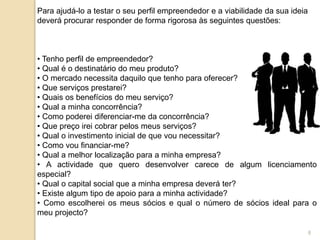 Para ajudá-lo a testar o seu perfil empreendedor e a viabilidade da sua ideia
deverá procurar responder de forma rigorosa às seguintes questões:
• Tenho perfil de empreendedor?
• Qual é o destinatário do meu produto?
• O mercado necessita daquilo que tenho para oferecer?
• Que serviços prestarei?
• Quais os benefícios do meu serviço?
• Qual a minha concorrência?
• Como poderei diferenciar-me da concorrência?
• Que preço irei cobrar pelos meus serviços?
• Qual o investimento inicial de que vou necessitar?
• Como vou financiar-me?
• Qual a melhor localização para a minha empresa?
• A actividade que quero desenvolver carece de algum licenciamento
especial?
• Qual o capital social que a minha empresa deverá ter?
• Existe algum tipo de apoio para a minha actividade?
• Como escolherei os meus sócios e qual o número de sócios ideal para o
meu projecto?
8
 