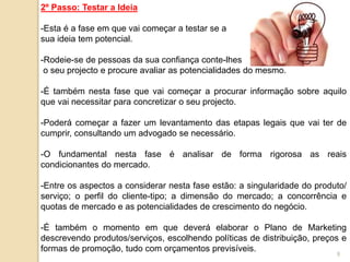 9
2º Passo: Testar a Ideia
-Esta é a fase em que vai começar a testar se a
sua ideia tem potencial.
-Rodeie-se de pessoas da sua confiança conte-lhes
o seu projecto e procure avaliar as potencialidades do mesmo.
-É também nesta fase que vai começar a procurar informação sobre aquilo
que vai necessitar para concretizar o seu projecto.
-Poderá começar a fazer um levantamento das etapas legais que vai ter de
cumprir, consultando um advogado se necessário.
-O fundamental nesta fase é analisar de forma rigorosa as reais
condicionantes do mercado.
-Entre os aspectos a considerar nesta fase estão: a singularidade do produto/
serviço; o perfil do cliente-tipo; a dimensão do mercado; a concorrência e
quotas de mercado e as potencialidades de crescimento do negócio.
-É também o momento em que deverá elaborar o Plano de Marketing
descrevendo produtos/serviços, escolhendo políticas de distribuição, preços e
formas de promoção, tudo com orçamentos previsíveis.
 
