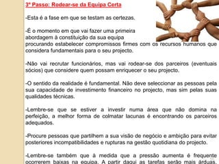 3º Passo: Rodear-se da Equipa Certa

-Esta é a fase em que se testam as certezas.

-É o momento em que vai fazer uma primeira
abordagem à constituição da sua equipa
procurando estabelecer compromissos firmes com os recursos humanos que
considera fundamentais para o seu projecto.

-Não vai recrutar funcionários, mas vai rodear-se dos parceiros (eventuais
sócios) que considere quem possam enriquecer o seu projecto.

-O sentido da realidade é fundamental. Não deve seleccionar as pessoas pela
sua capacidade de investimento financeiro no projecto, mas sim pelas suas
qualidades técnicas.

-Lembre-se que se estiver a investir numa área que não domina na
perfeição, a melhor forma de colmatar lacunas é encontrando os parceiros
adequados.

-Procure pessoas que partilhem a sua visão de negócio e ambição para evitar
posteriores incompatibilidades e rupturas na gestão quotidiana do projecto.

-Lembre-se também que à medida que a pressão aumenta é frequente
                                                                     10
ocorrerem baixas na equipa. A partir daqui as tarefas serão mais árduas.
 