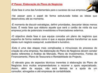 4º Passo: Elaboração do Plano de Negócios

-Esta fase é uma das fundamentais para o sucesso da sua empresa.

-Vai passar para o papel de forma estruturada todas as ideias que
desenvolveu até ao momento.

-É momento de discutir estratégias, definir prioridades, descartar ideias menos
boas. É nesta fase que elabora aquele que será o cartão de visita da sua
empresa junto de potenciais investidores e financiadores externos.

-O objectivo desta fase é que equipa conceba um plano de negócios que
exponha de forma realista como é que a equipa planeia transformar as suas
ideias num negócio exequível, sustentável e lucrativo.

-Esta é uma das etapas mais complicadas e minuciosas do processo de
criação de uma empresa. Na elaboração do Plano de Negócios devem constar
dados referentes à Análise de Mercado, Plano de Investimentos, Fontes de
Financiamento, Plano de Tesouraria e Rentabilidade do Projecto.

-O elevado grau de aspectos técnicos inerentes à elaboração do Plano de
Negócios leva muitos empreendedores a recorrer a apoio especializado.
Assim, além da equipa, não será demais ter a ajuda de um
consultor, advogados e até empresas de contabilidade.                11
 