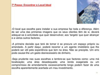 7º Passo: Encontrar o Local Ideal




-O local que escolhe para instalar a sua empresa faz toda a diferença. Além
de ser uma das primeiras imagens que os seus clientes têm de si, deverá
adequar-se à actividade que quer desenvolver, aos „targets‟ que quer alcançar
e a vários outros factores.

-A primeira decisão que terá de tomar é se procura um espaço próprio ou
arrendado. A partir daqui, poderá recorrer a um agente imobiliário que lhe
poderá ser útil pela experiência que tem na área. Não se precipite. Um erro
pode causar-lhe um gasto desnecessário de dinheiro.

-Seja prudente nas suas escolhas e lembre-se que factores como: uma má
localização; uma área desadequada; uma renda exagerada ou um
compromisso de arrendamento excessivamente longo podem fazer de uma
escolha aparentemente acertada um mau investimento.
                                                                          14
 