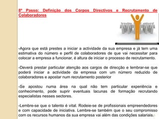 8º Passo: Definição dos Corpos Directivos e Recrutamento de
Colaboradores




-Agora que está prestes a iniciar a actividade da sua empresa e já tem uma
estimativa do número e perfil de colaboradores de que vai necessitar para
colocar a empresa a funcionar, é altura de iniciar o processo de recrutamento.

-Deverá prestar particular atenção aos cargos de direcção e lembrar-se que
poderá iniciar a actividade da empresa com um número reduzido de
colaboradores e apostar num recrutamento posterior

-Se apostou numa área na qual não tem particular experiência e
conhecimento, pode suprir eventuais lacunas de formação recrutando
especialistas nesses sectores.

-Lembre-se que o talento é vital. Rodeie-se de profissionais empreendedores
e com capacidade de iniciativa. Lembre-se também que o seu compromisso
com os recursos humanos da sua empresa vai além das condições salariais.15
 