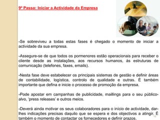 9º Passo: Iniciar a Actividade da Empresa




-Se sobreviveu a todas estas fases é chegado o momento de iniciar a
actividade da sua empresa.

-Assegure-se de que todos os pormenores estão operacionais para receber o
cliente desde as instalações, aos recursos humanos, às estruturas de
comunicação (telefones, faxes, emails).

-Nesta fase deve estabelecer os principais sistemas de gestão e definir áreas
de contabilidade, logística, controlo de qualidade e outras. É também
importante que defina e inicie o processo de promoção da empresa.

-Pode apostar em campanhas de publicidade, maillings para o seu público-
alvo, „press releases‟ e outros meios.

-Deverá ainda motivar os seus colaboradores para o início de actividade, dar-
lhes indicações precisas daquilo que se espera e dos objectivos a atingir. É
                                                                          16
também o momento de contactar os fornecedores e definir prazos.
 