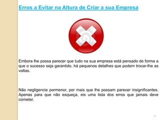 Erros a Evitar na Altura de Criar a sua Empresa




Embora lhe possa parecer que tudo na sua empresa está pensado de forma a
que o sucesso seja garantido, há pequenos detalhes que podem trocar-lhe as
voltas.



Não negligencie pormenor, por mais que lhe possam parecer insignificantes.
Apenas para que não esqueça, eis uma lista dos erros que jamais deve
cometer.



                                                                       17
 