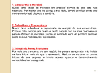 1. Calcular Mal o Mercado
Nunca tente impor ao mercado um produto/ serviço de que este não
necessita. Por melhor que lhe pareça a sua ideia, deverá certificar-se de que
o consumidor está disposto a aceitá-la.



2. Subestimar a Concorrência
Nunca deve subestimar a capacidade de reacção da sua concorrência.
Procure estar sempre um passo à frente daquilo que os seus concorrentes
podem oferecer ao mercado. Nunca se acomode com um primeiro sucesso
sobre os seus “adversários” de negócio.



3. Investir de Forma Prematura
Por mais que o sucesso do seu negócio lhe pareça assegurado, não invista
na fase inicial mais do que o necessário. Reduza ao máximo os custos
iniciais da sua empresa e invista apenas quando o desenvolvimento
comercial estiver assegurado.



                                                                          18
 