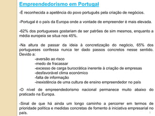 Empreendedorismo em Portugal
-É reconhecida a apetência do povo português pela criação de negócios.

-Portugal é o país da Europa onde a vontade de empreender é mais elevada.

-62% dos portugueses gostariam de ser patrões de sim mesmos, enquanto a
média europeia se situa nos 45%.

-Na altura de passar da ideia à concretização do negócio, 65% dos
portugueses confessa nunca ter dado passos concretos nesse sentido.
Devido a:
        -aversão ao risco
        -medo de fracassar
        -excesso de carga burocrática inerente à criação de empresas
        -desfavorável clima económico
        -falta de informação
        -inexistência de uma cultura de ensino empreendedor no país
-O nível de empreendedorismo nacional permanece muito abaixo do
praticado na Europa.

-Sinal de que há ainda um longo caminho a percorrer em termos de
prioridade política e medidas concretas de fomento à iniciativa empresarial no
país.                                                                       3
 
