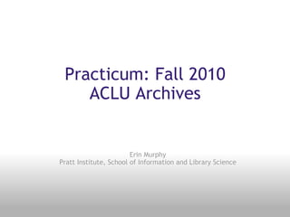 Practicum: Fall 2010 ACLU Archives Erin Murphy Pratt Institute, School of Information and Library Science 