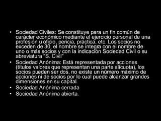 Sociedad Civiles: Se constituye para un fin común de carácter económico mediante el ejercicio personal de una profesión u oficio, pericia, práctica, etc. Los socios no exceden de 30, el nombre se integra con el nombre de uno o más socios y con la indicación Sociedad Civil o su abreviatura "S. Civil"  Sociedad Anónima: Está representada por acciones (títulos valores que representan una parte alícuota), los socios pueden ser dos, no existe un número máximo de acciones ni de socios por lo cual puede alcanzar grandes dimensiones en su capital.  Sociedad Anónima cerrada  Sociedad Anónima abierta. 