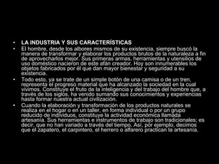 LA INDUSTRIA Y SUS CARACTERÍSTICAS  El hombre, desde los albores mismos de su existencia, siempre buscó la manera de transformar y elaborar los productos brutos de la naturaleza a fin de aprovecharlos mejor. Sus primeras armas, herramientas y utensilios de uso doméstico nacieron de este afán creador. Hoy son innumerables los objetos fabricados por él que dan mayor bienestar y seguridad a su existencia. Todo esto, ya se trate de un simple botón de una camisa o de un tren, representa el progreso material que ha alcanzado la sociedad en la cual vivimos. Constituye el fruto de la inteligencia y del trabajo del hombre que, a través de los siglos, ha venido sumando sus conocimientos y experiencias hasta formar nuestra actual civilización. Cuando la elaboración y transformación de los productos naturales se realiza en el hogar o en un taller, en forma individual o por un grupo reducido de individuos, constituye la actividad económica llamada artesanía. Sus herramientas e instrumentos de trabajo son tradicionales; es decir, que no han variado a través del tiempo. Así, por ejemplo, decimos que el zapatero, el carpintero, el herrero o alfarero practican la artesanía. 