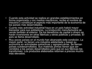 Cuando esta actividad se realiza en grandes establecimientos en forma organizada y con medios mecánicos, recibe el nombre de industria y constituye el aspecto más importante de la economía de los países más desarrollados. Cuanto más actividad industrial haya en un país habrá mayor bienestar para sus pobladores. La producción manufacturera se vende también al exterior. De los beneficios de capital o dinero se harán inversiones en otras fábricas y obras públicas y privadas. El país se llama desarrollado. Muy pocos países en el mundo han alcanzado esta condición. La mayor parte: no tienen una industria adelantada y basan su economía en actividades extractivas y agropecuarias. Se llaman países subdesarrollados. Sus materias primas tienen que ser vendidos a los países desarrollados para que en sus fábricas los transformen. Los productos elaborados retornan a precios mucho más elevados. 