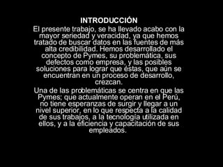 INTRODUCCIÓN El presente trabajo, se ha llevado acabo con la mayor seriedad y veracidad, ya que hemos tratado de buscar datos en las fuentes de más alta credibilidad. Hemos desarrollado el concepto de Pymes, su problemática, sus defectos como empresa, y las posibles soluciones para lograr que éstas, que aún se encuentran en un proceso de desarrollo, crezcan. Una de las problemáticas se centra en que las Pymes; que actualmente operan en el Perú, no tiene esperanzas de surgir y llegar a un nivel superior, en lo que respecta a la calidad de sus trabajos, a la tecnología utilizada en ellos, y a la eficiencia y capacitación de sus empleados.  