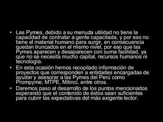 Las Pymes, debido a su menuda utilidad no tiene la capacidad de contratar a gente capacitada, y por eso no tiene el material humano para surgir, en consecuencia quedan truncados en el mismo nivel, por eso que las Pymes aparecen y desaparecen con suma facilidad, ya que no se necesita mucho capital, recursos humanos ni tecnología. En esta ocasión hemos recopilado información de proyectos que corresponden a entidades encargadas de ayudar y asesorar a las Pymes del Perú como Prompyme; MTPE, Mitinci, entre otros. Daremos paso al desarrollo de los puntos mencionados esperando que el contenido de éstos sean suficientes para cubrir las expectativas del más exigente lector. 