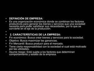 DEFINICIÓN DE EMPRESA: Es una organización económica donde se combinan los factores productivos para generar los bienes y servicios que una sociedad necesita para poder satisfacer sus necesidades, por lo que se convierte en el eje de la producción.   2. CARACTERÍSTICAS DE LA EMPRESA: Fin económico: Busca crear bienes y servicios para la sociedad.  Objetivo: Busca maximizar las ganancias.  Fin Mercantil: Busca producir para el mercado.  Tiene cierta responsabilidad con la sociedad el cual está motivado por las utilidades.  Asume riesgo: Está sujeta a los factores que determinan comportamiento y estado de la empresa. 