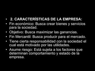   2. CARACTERÍSTICAS DE LA EMPRESA: Fin económico: Busca crear bienes y servicios para la sociedad.  Objetivo: Busca maximizar las ganancias.  Fin Mercantil: Busca producir para el mercado.  Tiene cierta responsabilidad con la sociedad el cual está motivado por las utilidades.  Asume riesgo: Está sujeta a los factores que determinan comportamiento y estado de la empresa. 