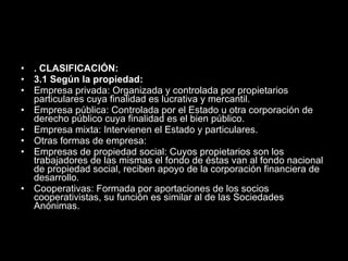 . CLASIFICACIÓN: 3.1 Según la propiedad:  Empresa privada: Organizada y controlada por propietarios particulares cuya finalidad es lucrativa y mercantil.  Empresa pública: Controlada por el Estado u otra corporación de derecho público cuya finalidad es el bien público.  Empresa mixta: Intervienen el Estado y particulares.  Otras formas de empresa:  Empresas de propiedad social: Cuyos propietarios son los trabajadores de las mismas el fondo de éstas van al fondo nacional de propiedad social, reciben apoyo de la corporación financiera de desarrollo.  Cooperativas: Formada por aportaciones de los socios cooperativistas, su función es similar al de las Sociedades Anónimas. 