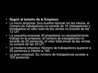 Según el tamaño de la Empresa: La micro empresa: Sus dueños laboran en las misma, el número de trabajadores no excede de 10 (trabajadores y empleados) el valor total de las ventas no excede de las 12 UIT.  La pequeña empresa: El propietario no necesariamente trabaja en la empresa, el número de trabajadores no excede de 20 personas, el valor total anual de las ventas no excede de las 25 UIT.  La mediana empresa: Número de trabajadores superior a 20 personas e inferior a 100.  La gran empresa: Su número de trabajadores excede a 100 personas. 