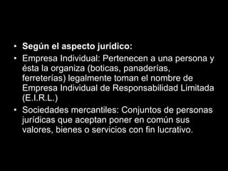 Según el aspecto jurídico: Empresa Individual: Pertenecen a una persona y ésta la organiza (boticas, panaderías, ferreterías) legalmente toman el nombre de Empresa Individual de Responsabilidad Limitada (E.I.R.L.)  Sociedades mercantiles: Conjuntos de personas jurídicas que aceptan poner en común sus valores, bienes o servicios con fin lucrativo. 