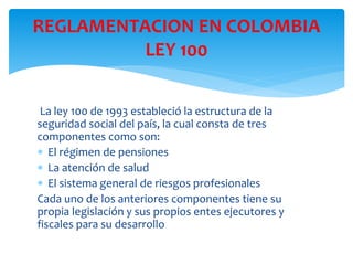 La ley 100 de 1993 estableció la estructura de la
seguridad social del país, la cual consta de tres
componentes como son:
 El régimen de pensiones
 La atención de salud
 El sistema general de riesgos profesionales
Cada uno de los anteriores componentes tiene su
propia legislación y sus propios entes ejecutores y
fiscales para su desarrollo
REGLAMENTACION EN COLOMBIA
LEY 100
 