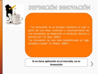   “La innovación es el proceso mediante el cual, a
partir de una idea, invención o reconocimiento de
una necesidad, se desarrolla un producto, técnica o
servicio útil.” (S. Gee, 1981)
“La innovación es una idea transformada en algo
vendido o usado” (A. Piatier, 1987).
Si no tiene aplicación en el mercado, no es
innovación
 