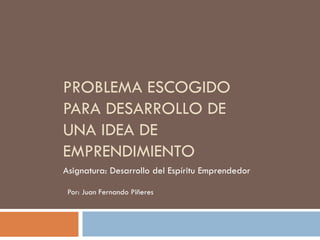PROBLEMA ESCOGIDO
PARA DESARROLLO DE
UNA IDEA DE
EMPRENDIMIENTO
Asignatura: Desarrollo del Espíritu Emprendedor
Por: Juan Fernando Piñeres

 