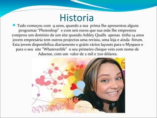 Historia
 Tudo começou com 9 anos, quando a sua prima lhe apresentou alguns
   programas “Photoshop” e com seis euros que sua mãe lhe emprestou
comprou um domínio de um site quando Ashley Qualls apenas tinha 14 anos
jovem empresária tem outros projectos uma revista, uma loja e ainda fórum.
Esta jovem disponibiliza diariamente e grátis vários layouts para o Myspace e
  para o seu site ”Whateverlife” o seu primeiro cheque veio com nome de
               Adsense, com um valor de 2 mil e 700 dólares.
 